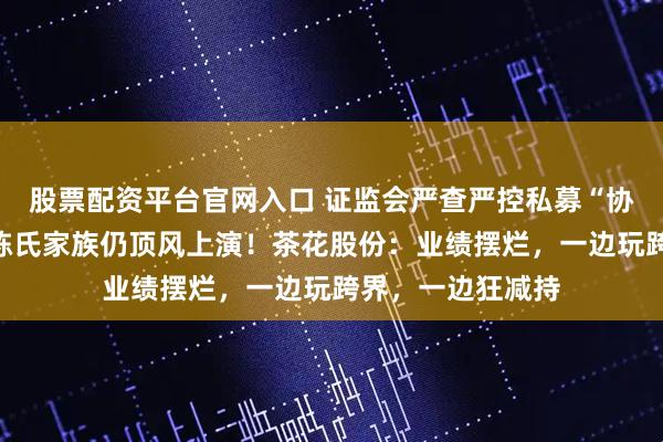 股票配资平台官网入口 证监会严查严控私募“协转”违规乱象，陈氏家族仍顶风上演！茶花股份：业绩摆烂，一边玩跨界，一边狂减持