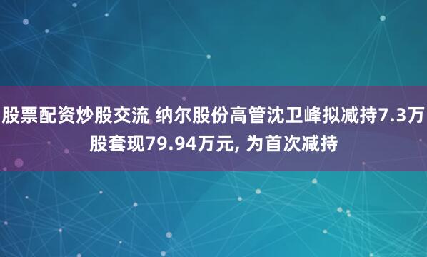 股票配资炒股交流 纳尔股份高管沈卫峰拟减持7.3万股套现79.94万元, 为首次减持