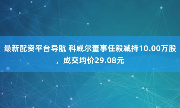 最新配资平台导航 科威尔董事任毅减持10.00万股，成交均价29.08元