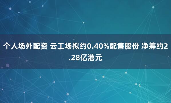 个人场外配资 云工场拟约0.40%配售股份 净筹约2.28亿港元