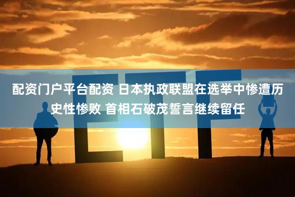 配资门户平台配资 日本执政联盟在选举中惨遭历史性惨败 首相石破茂誓言继续留任
