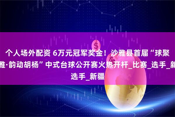 个人场外配资 6万元冠军奖金！沙雅县首届“球聚沙雅·韵动胡杨”中式台球公开赛火热开杆_比赛_选手_新疆