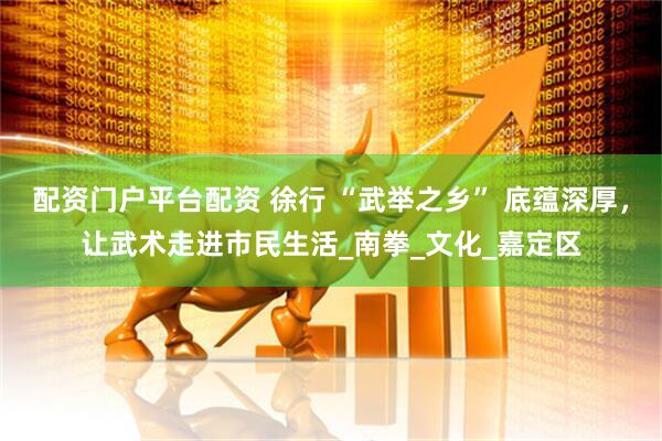 配资门户平台配资 徐行 “武举之乡” 底蕴深厚，让武术走进市民生活_南拳_文化_嘉定区
