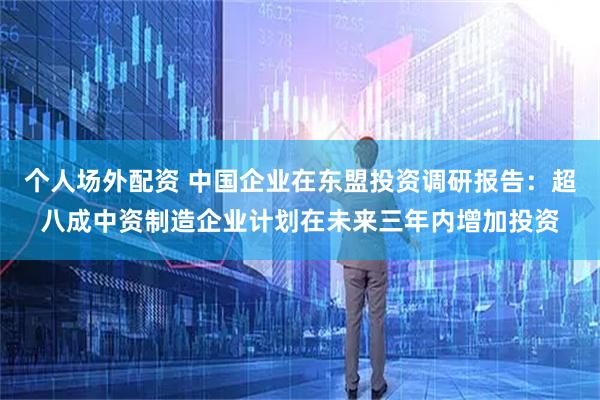 个人场外配资 中国企业在东盟投资调研报告：超八成中资制造企业计划在未来三年内增加投资