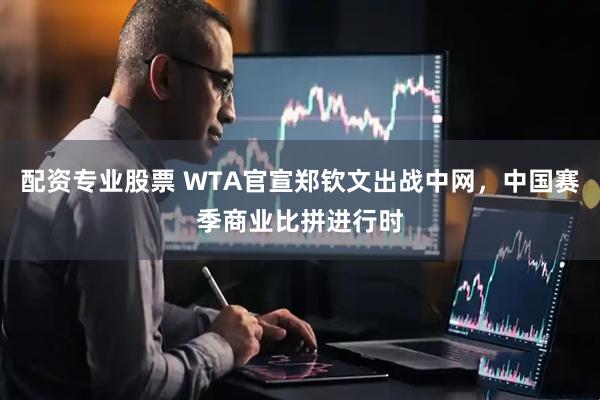 配资专业股票 WTA官宣郑钦文出战中网，中国赛季商业比拼进行时