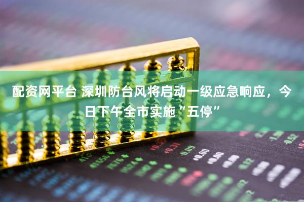 配资网平台 深圳防台风将启动一级应急响应，今日下午全市实施“五停”