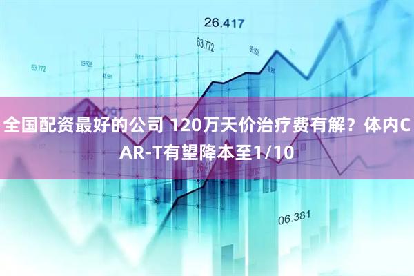 全国配资最好的公司 120万天价治疗费有解？体内CAR-T有望降本至1/10